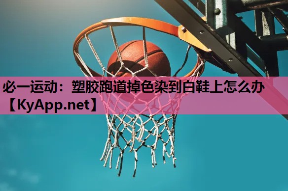 必一运动：塑胶跑道掉色染到白鞋上怎么办